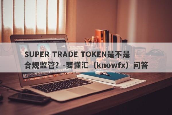 SUPER TRADE TOKEN是不是合规监管？-要懂汇（knowfx）问答-第1张图片-要懂汇圈网