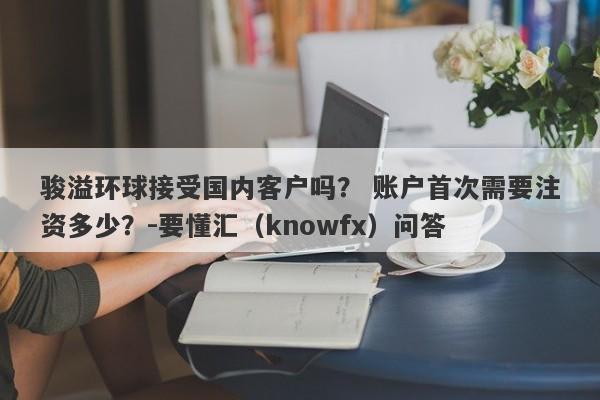 骏溢环球接受国内客户吗？ 账户首次需要注资多少？-要懂汇（knowfx）问答-第1张图片-要懂汇圈网