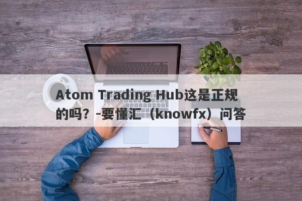 Atom Trading Hub这是正规的吗？-要懂汇（knowfx）问答-第1张图片-要懂汇圈网