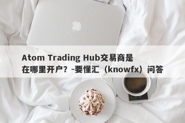 Atom Trading Hub交易商是在哪里开户？-要懂汇（knowfx）问答-第1张图片-要懂汇圈网