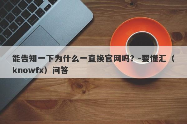 能告知一下为什么一直换官网吗？-要懂汇（knowfx）问答-第1张图片-要懂汇圈网