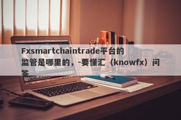 Fxsmartchaintrade平台的监管是哪里的，-要懂汇（knowfx）问答-第1张图片-要懂汇圈网