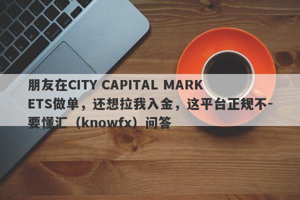 朋友在CITY CAPITAL MARKETS做单，还想拉我入金，这平台正规不-要懂汇（knowfx）问答-第1张图片-要懂汇圈网