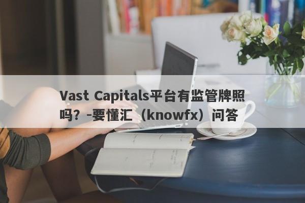 Vast Capitals平台有监管牌照吗？-要懂汇（knowfx）问答-第1张图片-要懂汇圈网