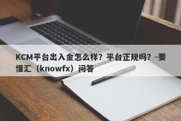 KCM平台出入金怎么样？平台正规吗？-要懂汇（knowfx）问答-第1张图片-要懂汇圈网