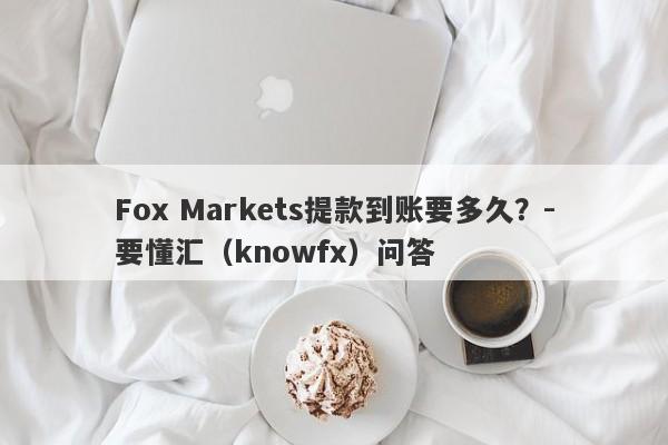 Fox Markets提款到账要多久？-要懂汇（knowfx）问答-第1张图片-要懂汇圈网