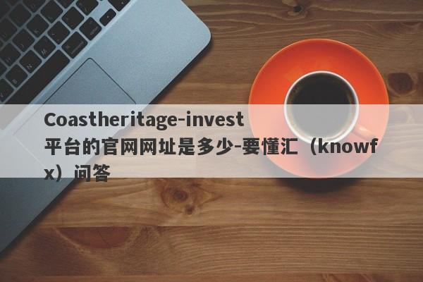 Coastheritage-invest平台的官网网址是多少-要懂汇（knowfx）问答-第1张图片-要懂汇圈网