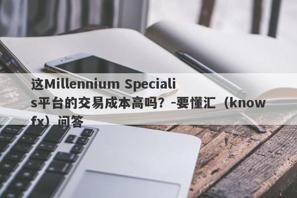 这Millennium Specialis平台的交易成本高吗？-要懂汇（knowfx）问答-第1张图片-要懂汇圈网