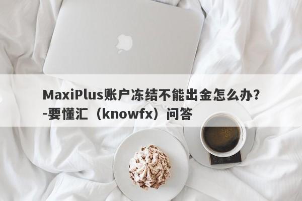 MaxiPlus账户冻结不能出金怎么办？-要懂汇（knowfx）问答-第1张图片-要懂汇圈网