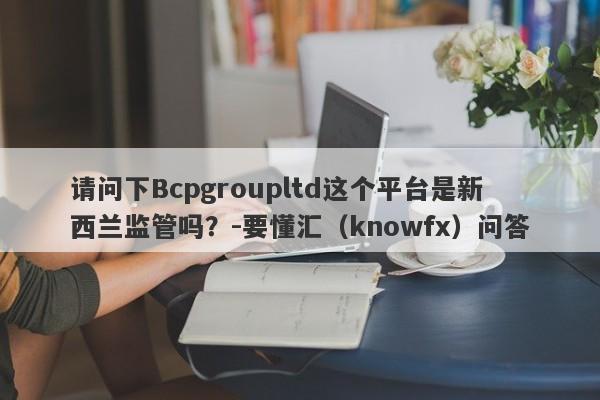 请问下Bcpgroupltd这个平台是新西兰监管吗？-要懂汇（knowfx）问答-第1张图片-要懂汇圈网