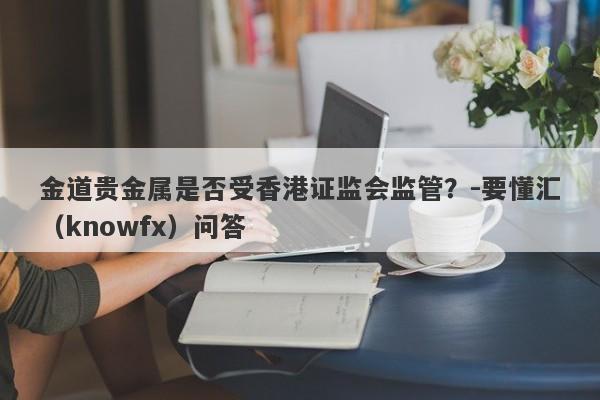 金道贵金属是否受香港证监会监管？-要懂汇（knowfx）问答-第1张图片-要懂汇圈网