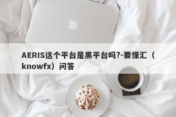 AERIS这个平台是黑平台吗?-要懂汇（knowfx）问答-第1张图片-要懂汇圈网