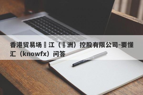 香港贸易场長江（亞洲）控股有限公司-要懂汇（knowfx）问答-第1张图片-要懂汇圈网