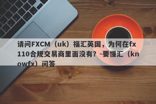 请问FXCM（uk）福汇英国，为何在fx110合规交易商里面没有？-要懂汇（knowfx）问答-第1张图片-要懂汇圈网