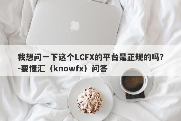 我想问一下这个LCFX的平台是正规的吗？-要懂汇（knowfx）问答-第1张图片-要懂汇圈网