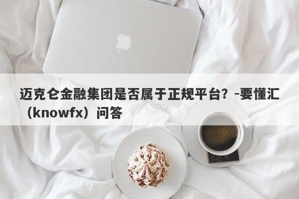 迈克仑金融集团是否属于正规平台？-要懂汇（knowfx）问答-第1张图片-要懂汇圈网