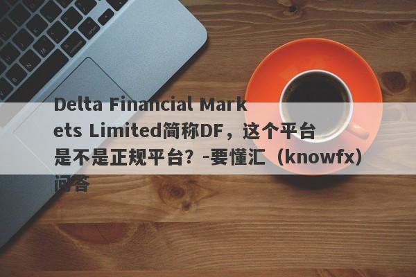 Delta Financial Markets Limited简称DF，这个平台是不是正规平台？-要懂汇（knowfx）问答-第1张图片-要懂汇圈网