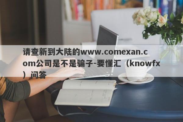 请查新到大陆的www.comexan.com公司是不是骗子-要懂汇（knowfx）问答-第1张图片-要懂汇圈网