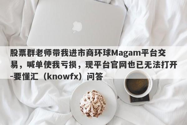 股票群老师带我进市商环球Magam平台交易，喊单使我亏损，现平台官网也已无法打开-要懂汇（knowfx）问答-第1张图片-要懂汇圈网