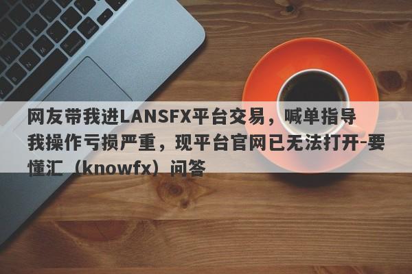 网友带我进LANSFX平台交易，喊单指导我操作亏损严重，现平台官网已无法打开-要懂汇（knowfx）问答-第1张图片-要懂汇圈网