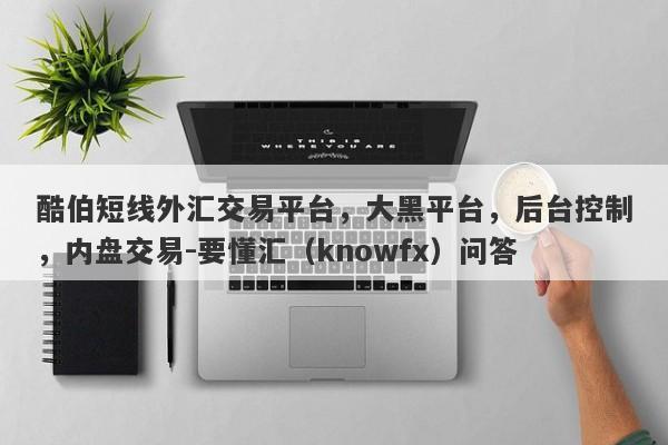 酷伯短线外汇交易平台，大黑平台，后台控制，内盘交易-要懂汇（knowfx）问答-第1张图片-要懂汇圈网