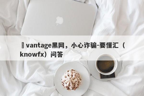 ​vantage黑网，小心诈骗-要懂汇（knowfx）问答-第1张图片-要懂汇圈网