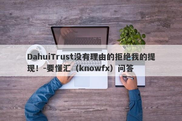 DahuiTrust没有理由的拒绝我的提现！-要懂汇（knowfx）问答-第1张图片-要懂汇圈网