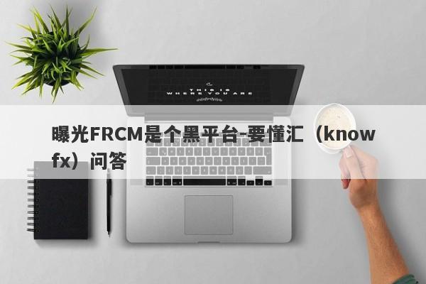 曝光FRCM是个黑平台-要懂汇（knowfx）问答-第1张图片-要懂汇圈网