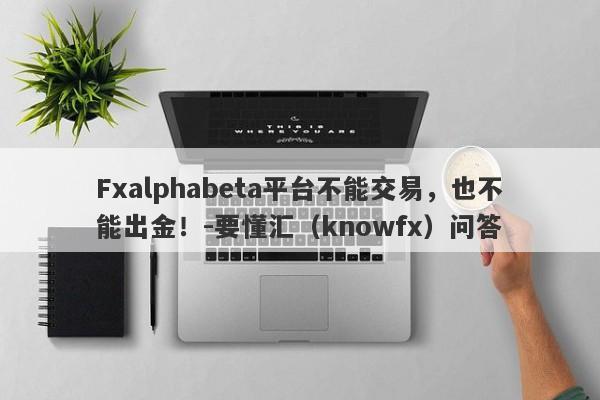 Fxalphabeta平台不能交易，也不能出金！-要懂汇（knowfx）问答-第1张图片-要懂汇圈网