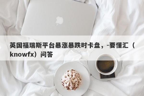 英国福瑞斯平台暴涨暴跌时卡盘，-要懂汇（knowfx）问答-第1张图片-要懂汇圈网