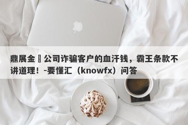 鼎展金業公司诈骗客户的血汗钱，霸王条款不讲道理！-要懂汇（knowfx）问答-第1张图片-要懂汇圈网