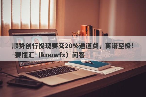 顺势创行提现要交20%通道费，离谱至极！-要懂汇（knowfx）问答-第1张图片-要懂汇圈网