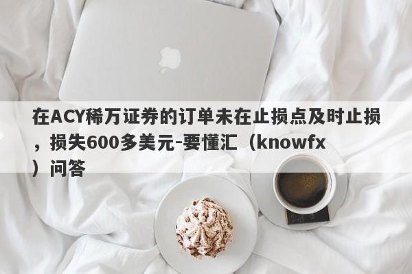 在ACY稀万证券的订单未在止损点及时止损，损失600多美元-要懂汇（knowfx）问答-第1张图片-要懂汇圈网