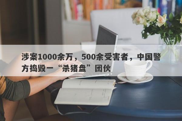 涉案1000余万，500余受害者，中国警方捣毁一“杀猪盘”团伙-第1张图片-要懂汇圈网