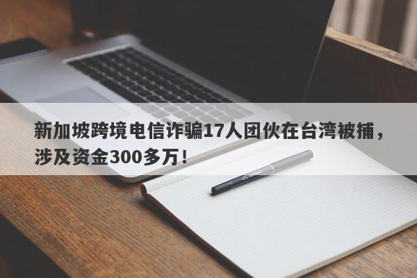 新加坡跨境电信诈骗17人团伙在台湾被捕，涉及资金300多万！-第1张图片-要懂汇圈网