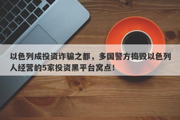 以色列成投资诈骗之都，多国警方捣毁以色列人经营的5家投资黑平台窝点！-第1张图片-要懂汇圈网