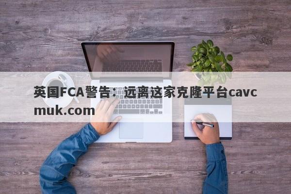 英国FCA警告：远离这家克隆平台cavcmuk.com-第1张图片-要懂汇圈网