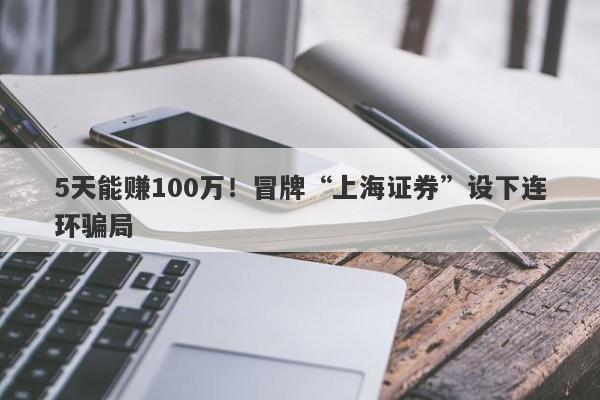 5天能赚100万！冒牌“上海证券”设下连环骗局-第1张图片-要懂汇圈网