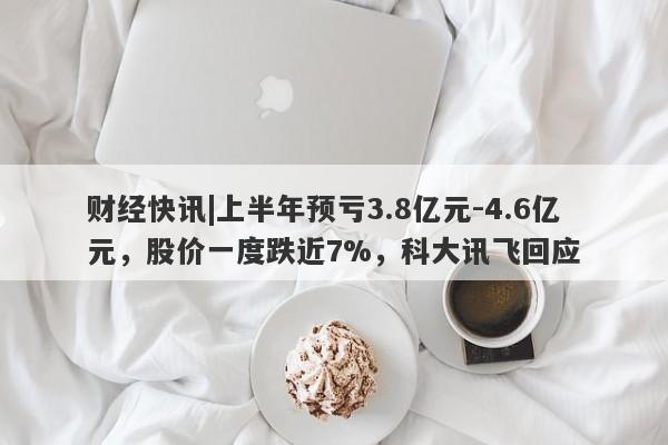 财经快讯|上半年预亏3.8亿元-4.6亿元，股价一度跌近7%，科大讯飞回应-第1张图片-要懂汇圈网