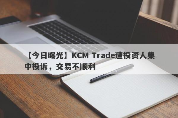 【今日曝光】KCM Trade遭投资人集中投诉，交易不顺利
-第1张图片-要懂汇圈网