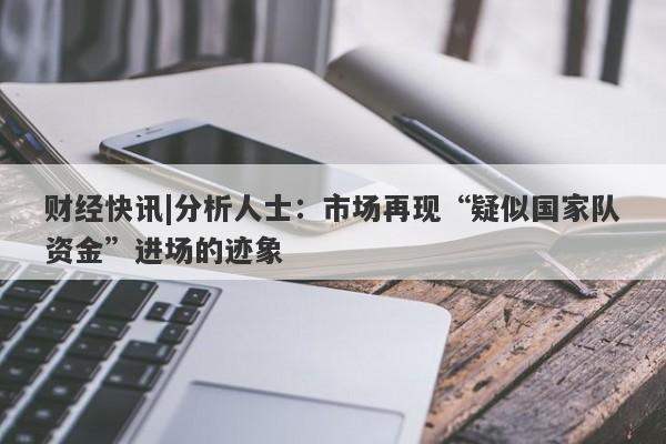 财经快讯|分析人士：市场再现“疑似国家队资金”进场的迹象-第1张图片-要懂汇圈网