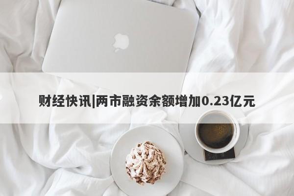 财经快讯|两市融资余额增加0.23亿元-第1张图片-要懂汇圈网