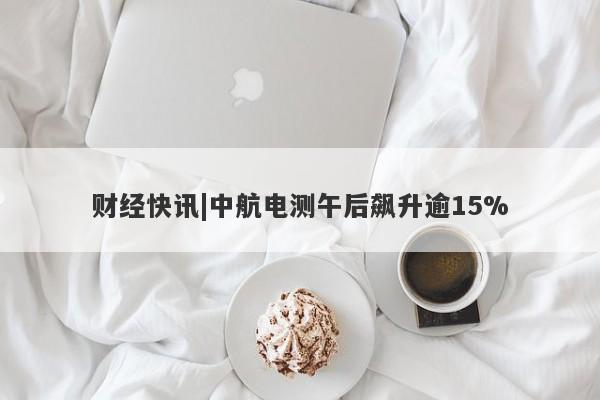 财经快讯|中航电测午后飙升逾15%-第1张图片-要懂汇圈网