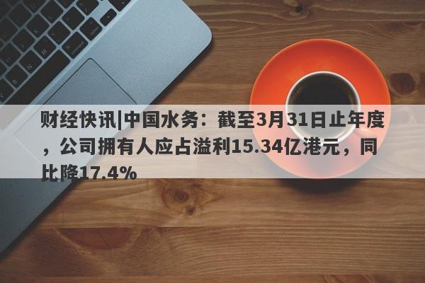 财经快讯|中国水务：截至3月31日止年度，公司拥有人应占溢利15.34亿港元，同比降17.4%-第1张图片-要懂汇圈网