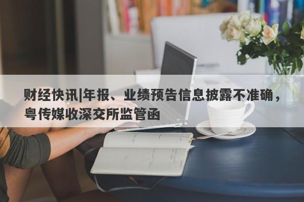 财经快讯|年报、业绩预告信息披露不准确，粤传媒收深交所监管函-第1张图片-要懂汇圈网