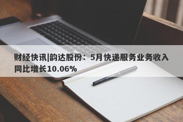 财经快讯|韵达股份：5月快递服务业务收入同比增长10.06%-第1张图片-要懂汇圈网