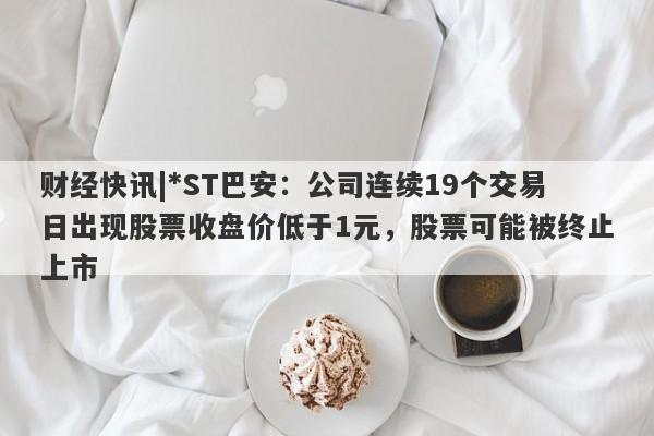 财经快讯|*ST巴安：公司连续19个交易日出现股票收盘价低于1元，股票可能被终止上市-第1张图片-要懂汇圈网