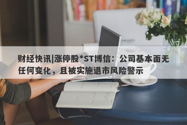 财经快讯|涨停股*ST博信：公司基本面无任何变化，且被实施退市风险警示-第1张图片-要懂汇圈网