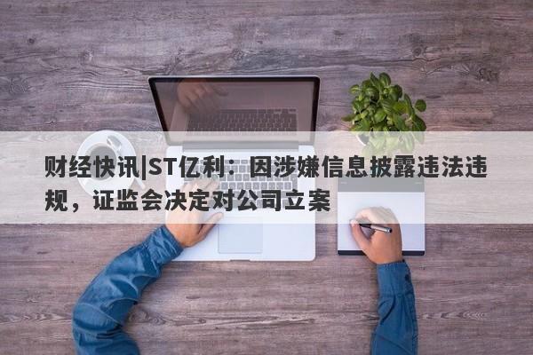 财经快讯|ST亿利：因涉嫌信息披露违法违规，证监会决定对公司立案-第1张图片-要懂汇圈网