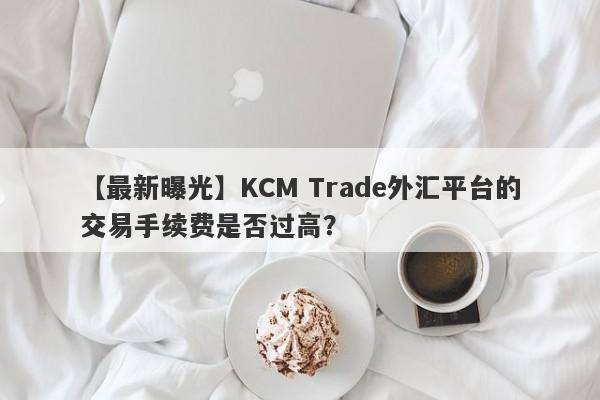 【最新曝光】KCM Trade外汇平台的交易手续费是否过高？-第1张图片-要懂汇圈网